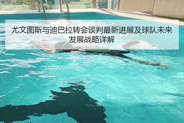尤文图斯与迪巴拉转会谈判最新进展及球队未来发展战略详解